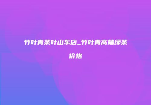 竹叶青茶叶山东店_竹叶青高端绿茶价格