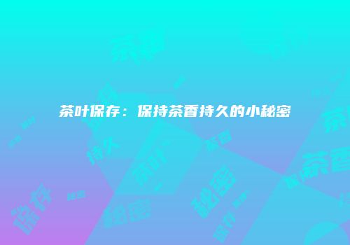 茶叶保存：保持茶香持久的小秘密