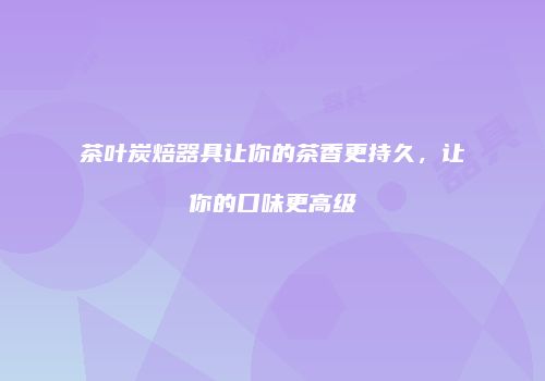 茶叶炭焙器具让你的茶香更持久，让你的口味更高级