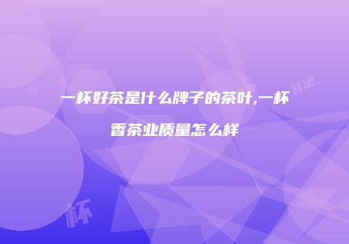 一杯好茶是什么牌子的茶叶,一杯香茶业质量怎么样
