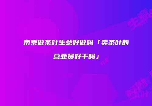 南京做茶叶生意好做吗「卖茶叶的营业员好干吗」