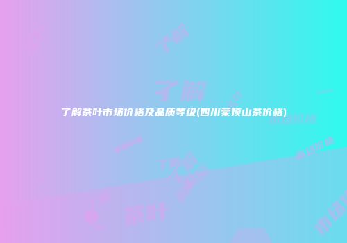 了解茶叶市场价格及品质等级(四川蒙顶山茶价格)