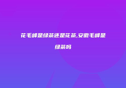 花毛峰是绿茶还是花茶,安徽毛峰是绿茶吗