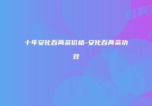 十年安化百两茶价格-安化百两茶功效