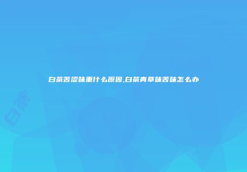 白茶苦涩味重什么原因,白茶青草味苦味怎么办