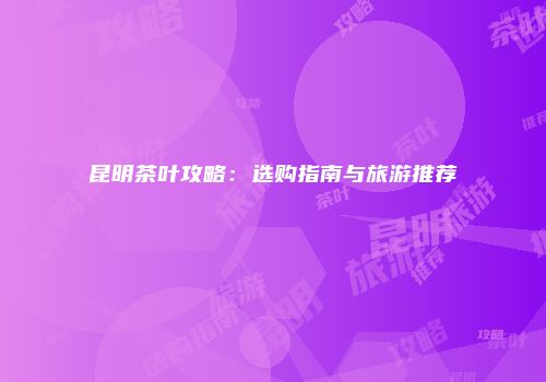 昆明茶叶攻略：选购指南与旅游推荐