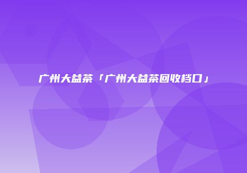广州大益茶「广州大益茶回收档口」