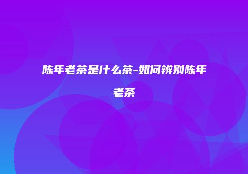 陈年老茶是什么茶-如何辨别陈年老茶
