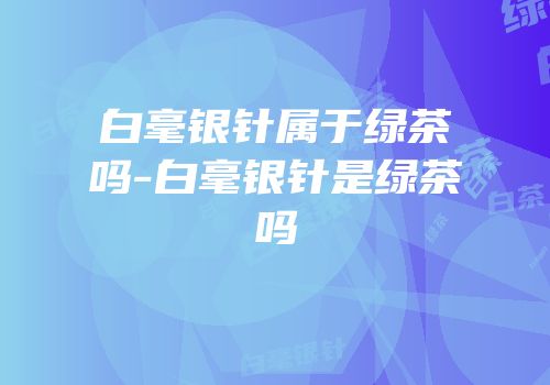 白毫银针属于绿茶吗-白毫银针是绿茶吗