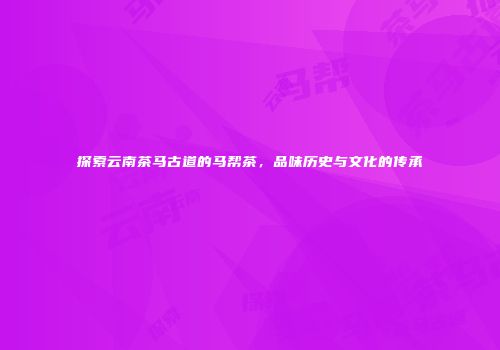 探索云南茶马古道的马帮茶，品味历史与文化的传承
