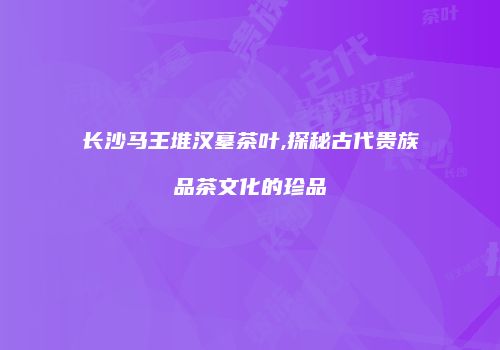 长沙马王堆汉墓茶叶,探秘古代贵族品茶文化的珍品