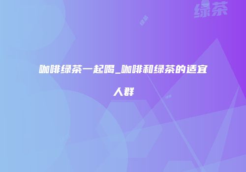 咖啡绿茶一起喝_咖啡和绿茶的适宜人群