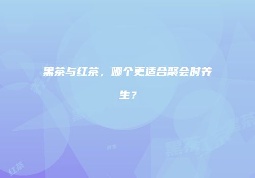 黑茶与红茶，哪个更适合聚会时养生？