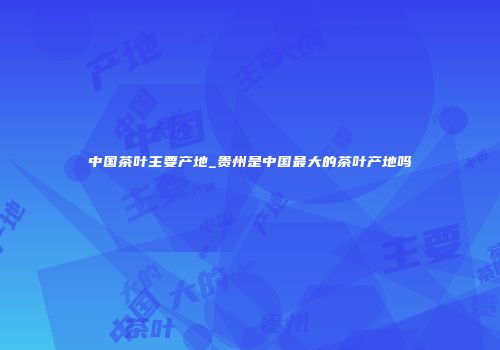 中国茶叶主要产地_贵州是中国最大的茶叶产地吗