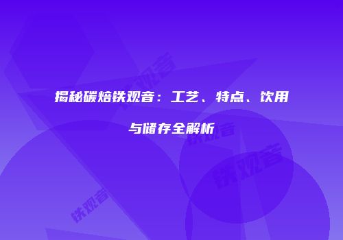 揭秘碳焙铁观音：工艺、特点、饮用与储存全解析