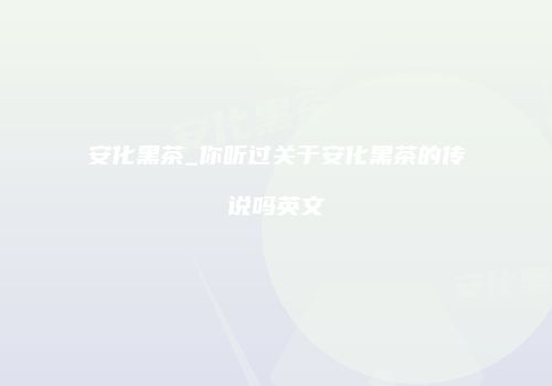 安化黑茶_你听过关于安化黑茶的传说吗英文