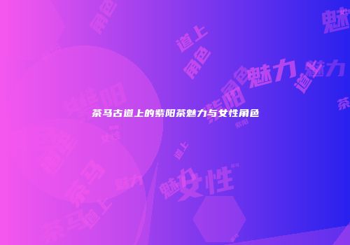 茶马古道上的紫阳茶魅力与女性角色