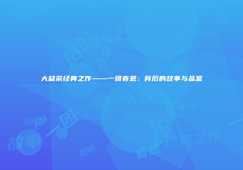 大益茶经典之作——一团春意：背后的故事与品鉴