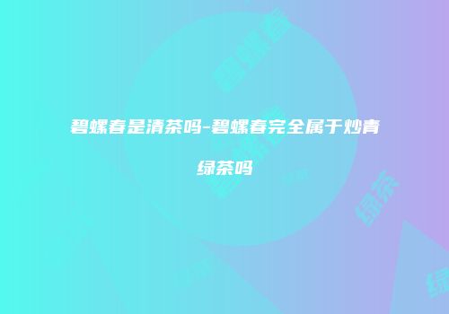 碧螺春是清茶吗-碧螺春完全属于炒青绿茶吗