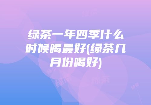绿茶一年四季什么时候喝最好(绿茶几月份喝好)