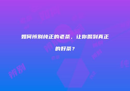 如何辨别纯正的老茶，让你喝到真正的好茶？