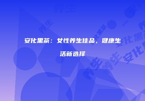 安化黑茶：女性养生佳品，健康生活新选择