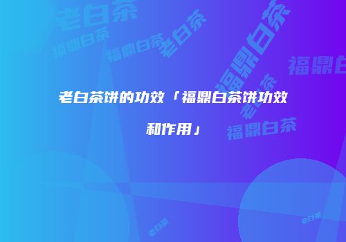 老白茶饼的功效「福鼎白茶饼功效和作用」
