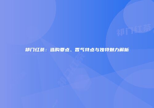 祁门红茶：选购要点、香气特点与独特魅力解析