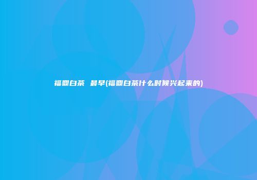 福鼎白茶 最早(福鼎白茶什么时候兴起来的)