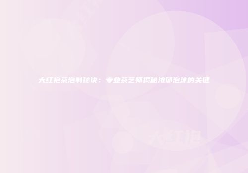 大红袍茶泡制秘诀：专业茶艺师揭秘浓郁泡沫的关键