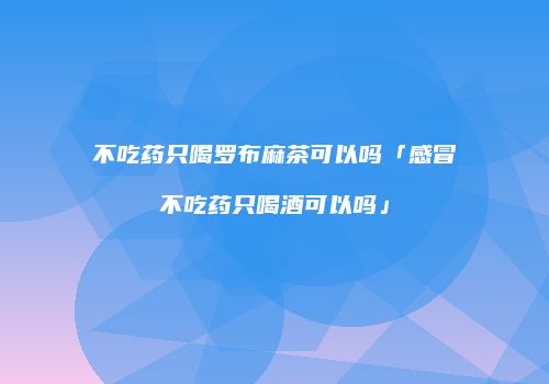 不吃药只喝罗布麻茶可以吗「感冒不吃药只喝酒可以吗」