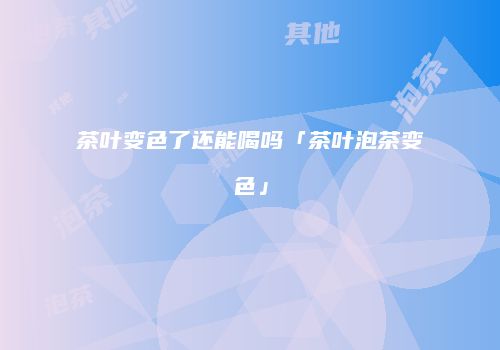 茶叶变色了还能喝吗「茶叶泡茶变色」