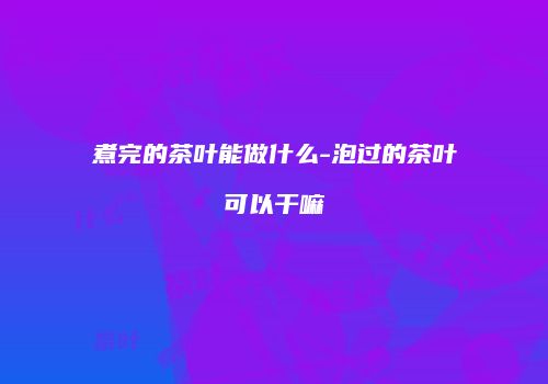 煮完的茶叶能做什么-泡过的茶叶可以干嘛