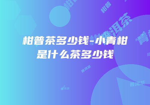 柑普茶多少钱-小青柑是什么茶多少钱
