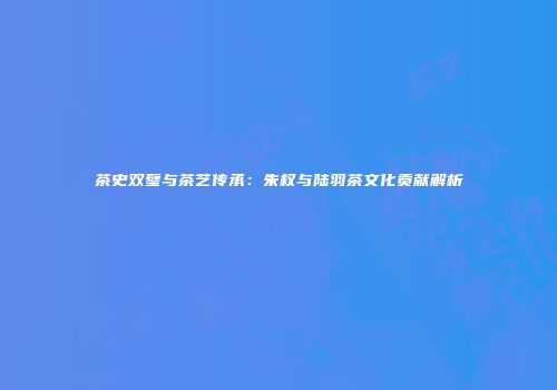 茶史双璧与茶艺传承：朱权与陆羽茶文化贡献解析