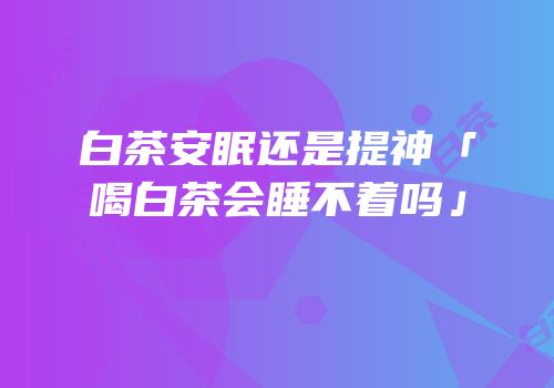 白茶安眠还是提神「喝白茶会睡不着吗」