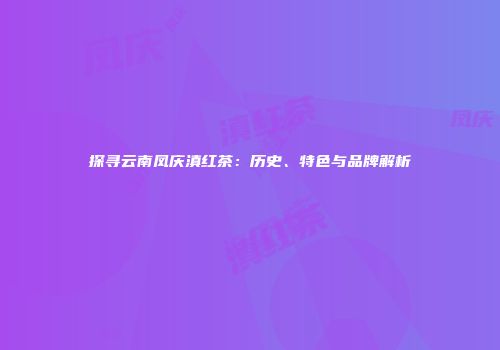 探寻云南凤庆滇红茶：历史、特色与品牌解析