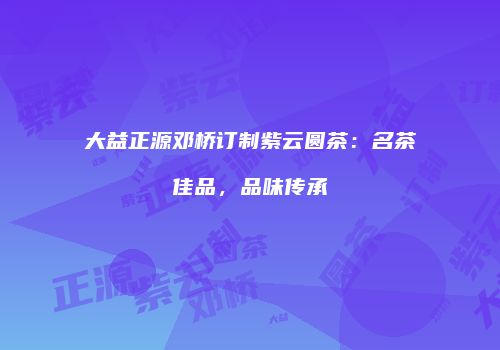大益正源邓桥订制紫云圆茶：名茶佳品，品味传承