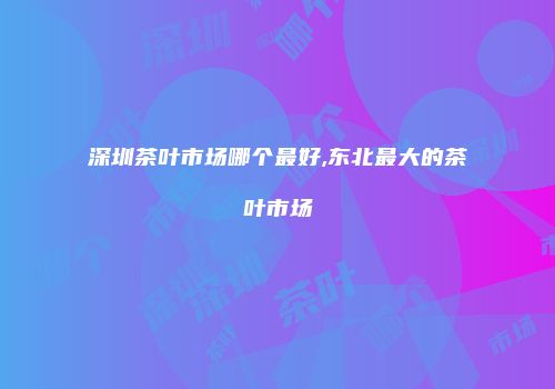 深圳茶叶市场哪个最好,东北最大的茶叶市场