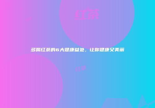 多喝红茶的6大健康益处，让你健康又美丽