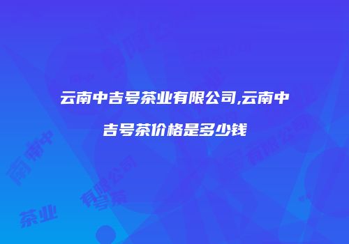 云南中吉号茶业有限公司,云南中吉号茶价格是多少钱