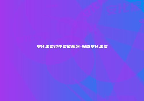 安化黑茶过夜茶能喝吗-湖南安化黑茶