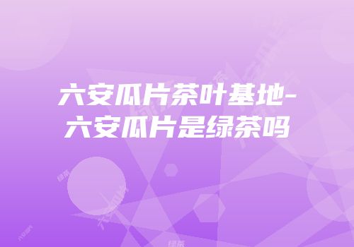 六安瓜片茶叶基地-六安瓜片是绿茶吗