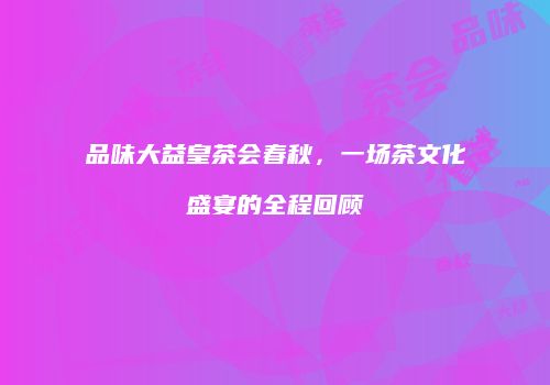 品味大益皇茶会春秋，一场茶文化盛宴的全程回顾
