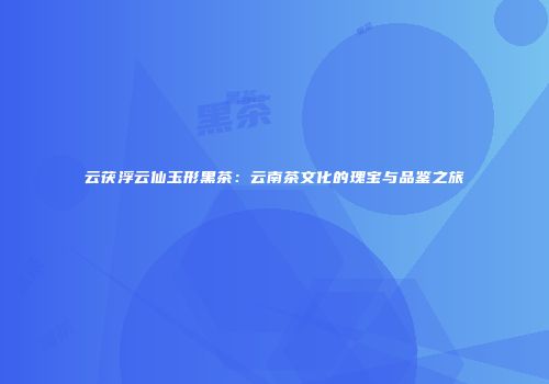 云茯浮云仙玉形黑茶：云南茶文化的瑰宝与品鉴之旅