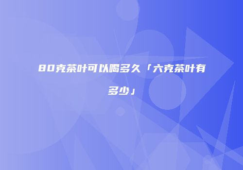 80克茶叶可以喝多久「六克茶叶有多少」