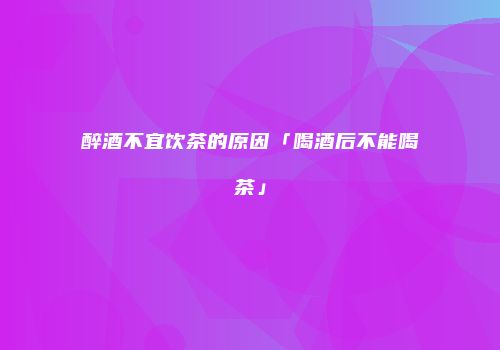 醉酒不宜饮茶的原因「喝酒后不能喝茶」