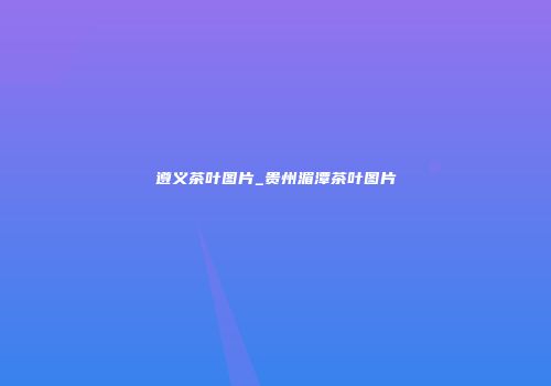 遵义茶叶图片_贵州湄潭茶叶图片