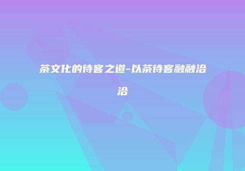 茶文化的待客之道-以茶待客融融洽洽
