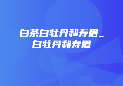白茶白牡丹和寿眉_白牡丹和寿眉